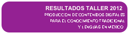 RESULTADOS TALLER 2012 
PRODUCCION DE CONTENIDOS DIGITALES 
PARA EL CONOCIMIENTO TRADICIONAL 
Y LENGUAS EN MEXICO